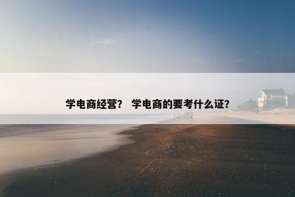 学电商经营？ 学电商的要考什么证？