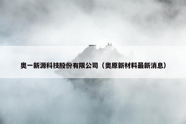 奥一新源科技股份有限公司（奥原新材料最新消息）