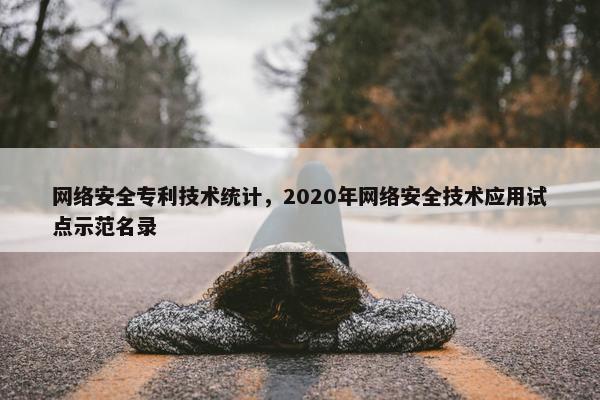 网络安全专利技术统计，2020年网络安全技术应用试点示范名录