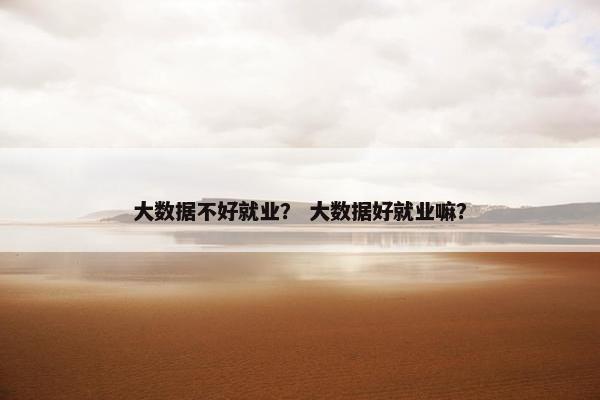 大数据不好就业？ 大数据好就业嘛？