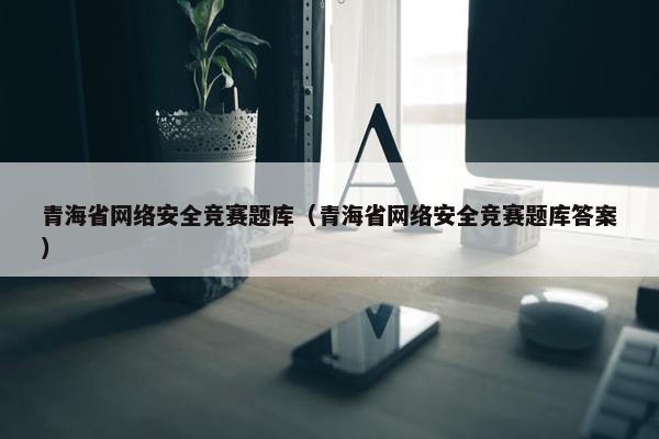 青海省网络安全竞赛题库（青海省网络安全竞赛题库答案）