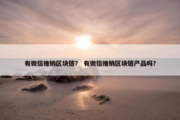 有微信推销区块链？ 有微信推销区块链产品吗？