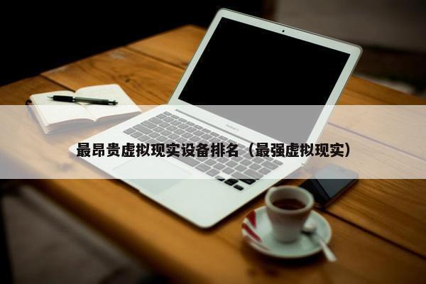 最昂贵虚拟现实设备排名（最强虚拟现实）