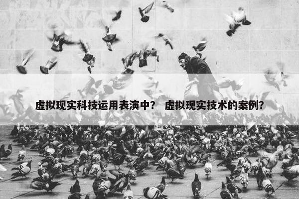 虚拟现实科技运用表演中？ 虚拟现实技术的案例？