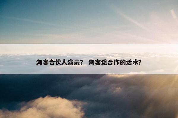 淘客合伙人演示？ 淘客谈合作的话术？