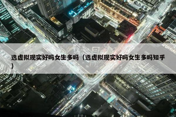 选虚拟现实好吗女生多吗（选虚拟现实好吗女生多吗知乎）