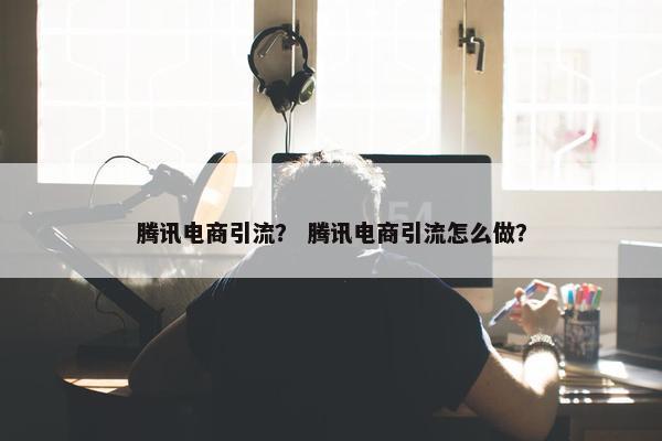 腾讯电商引流？ 腾讯电商引流怎么做？