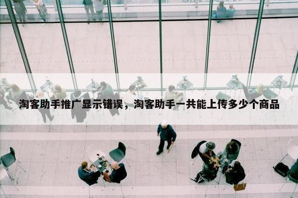 淘客助手推广显示错误，淘客助手一共能上传多少个商品