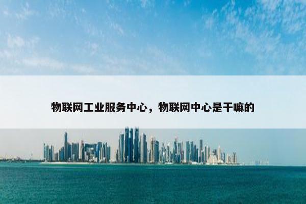 物联网工业服务中心，物联网中心是干嘛的