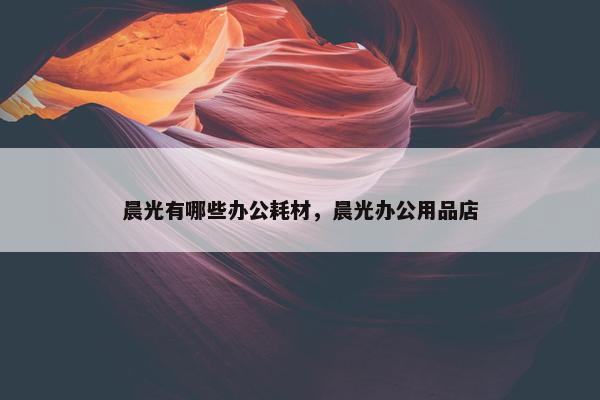 晨光有哪些办公耗材，晨光办公用品店