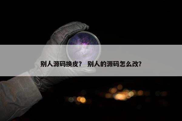 别人源码换皮？ 别人的源码怎么改？