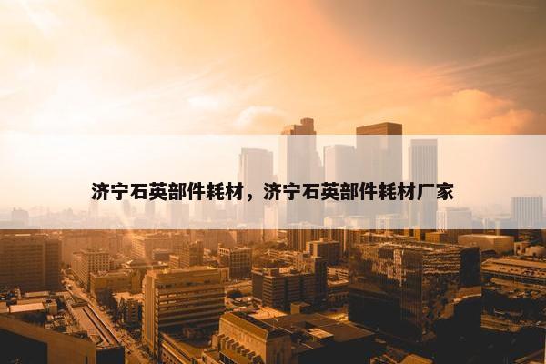 济宁石英部件耗材，济宁石英部件耗材厂家
