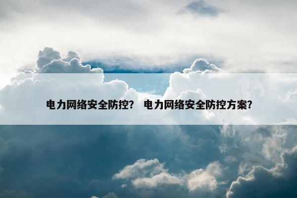 电力网络安全防控？ 电力网络安全防控方案？