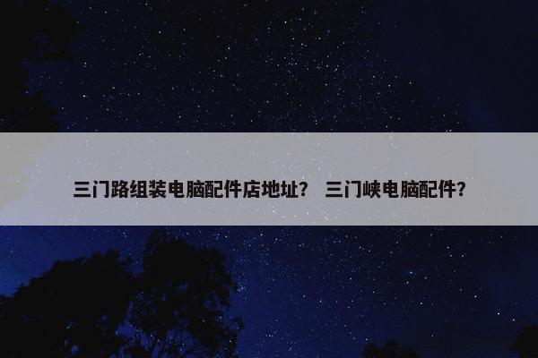 三门路组装电脑配件店地址？ 三门峡电脑配件？