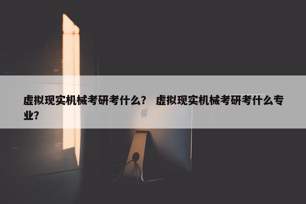 虚拟现实机械考研考什么？ 虚拟现实机械考研考什么专业？
