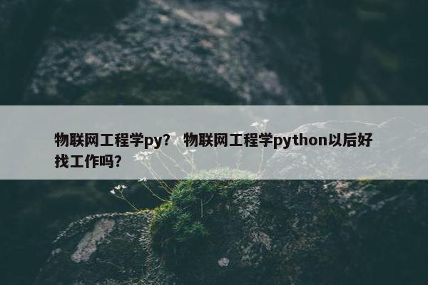 物联网工程学py？ 物联网工程学python以后好找工作吗？