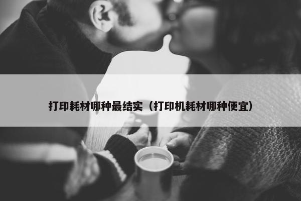 打印耗材哪种最结实（打印机耗材哪种便宜）