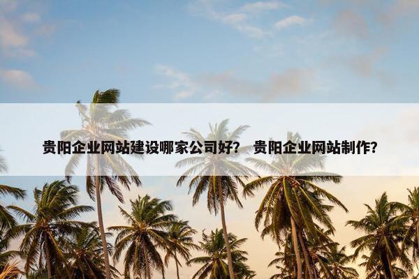 贵阳企业网站建设哪家公司好？ 贵阳企业网站制作？