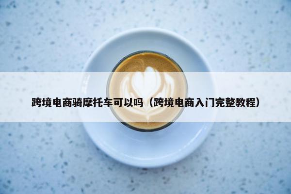 跨境电商骑摩托车可以吗（跨境电商入门完整教程）