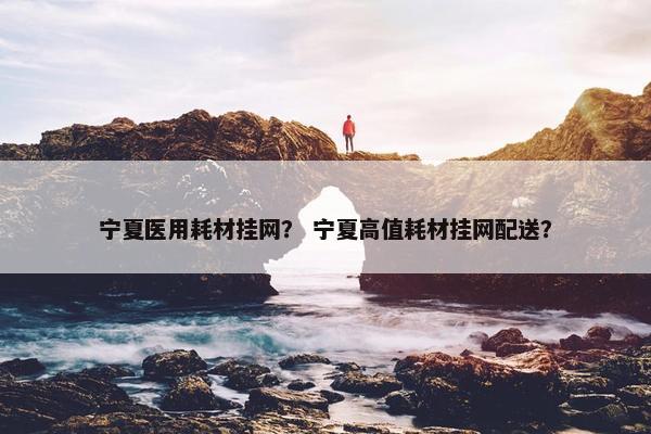 宁夏医用耗材挂网？ 宁夏高值耗材挂网配送？