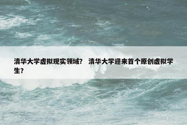 清华大学虚拟现实领域？ 清华大学迎来首个原创虚拟学生？