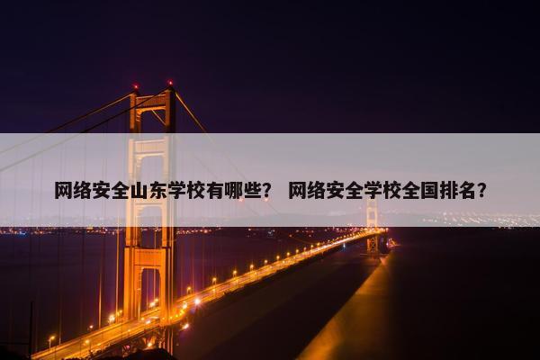 网络安全山东学校有哪些？ 网络安全学校全国排名？