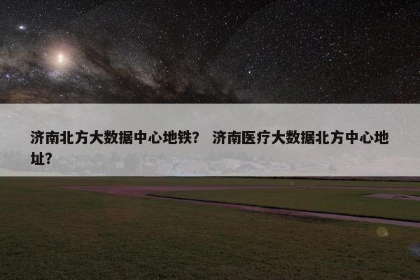 济南北方大数据中心地铁？ 济南医疗大数据北方中心地址？