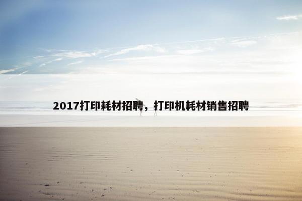 2017打印耗材招聘，打印机耗材销售招聘