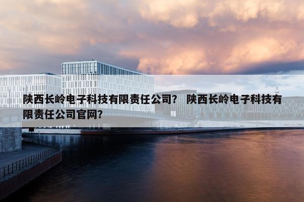 陕西长岭电子科技有限责任公司？ 陕西长岭电子科技有限责任公司官网？