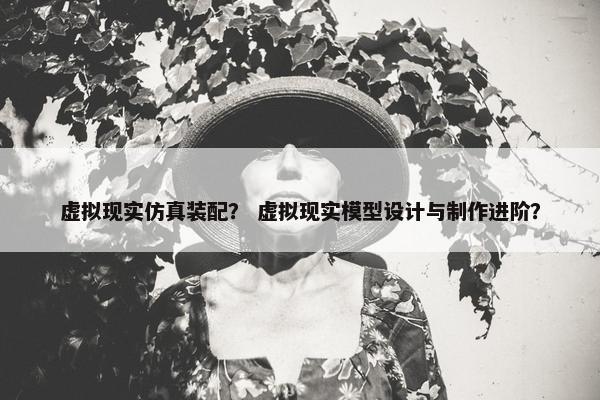 虚拟现实仿真装配？ 虚拟现实模型设计与制作进阶？