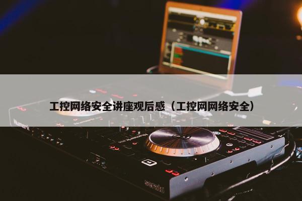 工控网络安全讲座观后感（工控网网络安全）