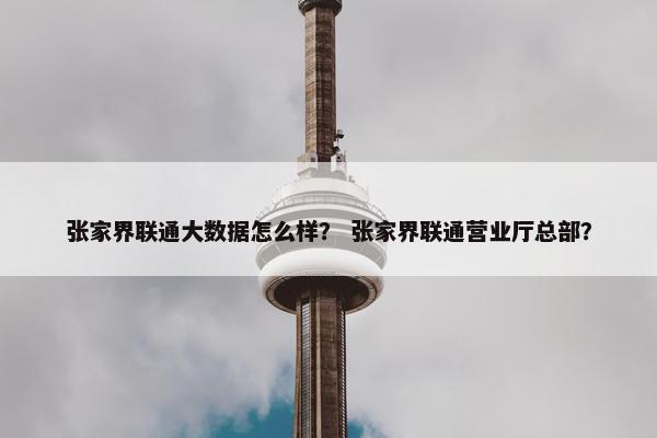 张家界联通大数据怎么样？ 张家界联通营业厅总部？