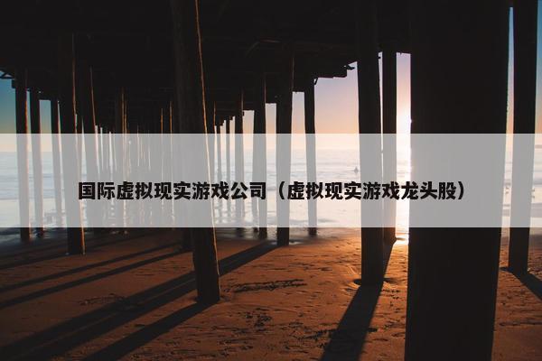 国际虚拟现实游戏公司（虚拟现实游戏龙头股）