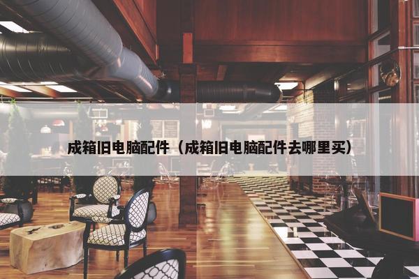 成箱旧电脑配件（成箱旧电脑配件去哪里买）