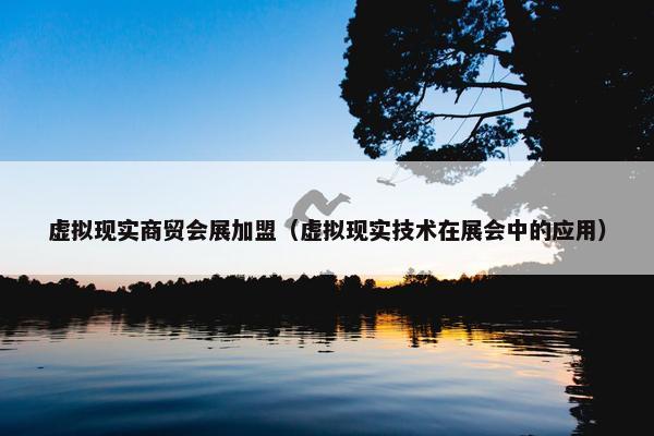 虚拟现实商贸会展加盟（虚拟现实技术在展会中的应用）