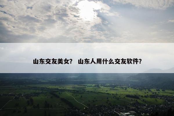 山东交友美女？ 山东人用什么交友软件？
