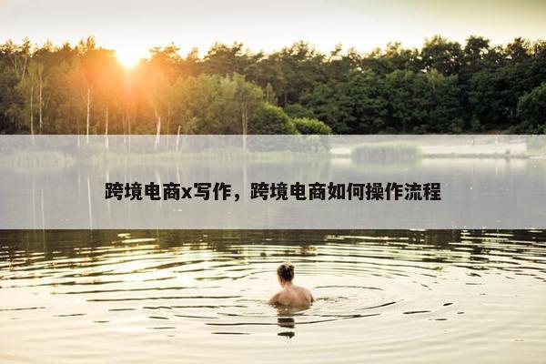 跨境电商x写作，跨境电商如何操作流程