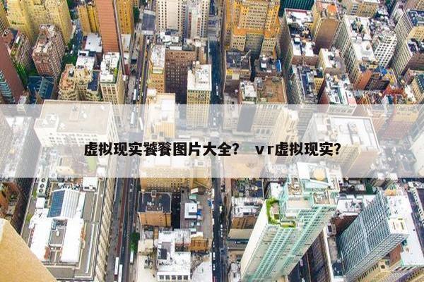 虚拟现实饕餮图片大全？ ⅴr虚拟现实？