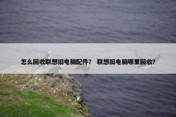 怎么回收联想旧电脑配件？ 联想旧电脑哪里回收？