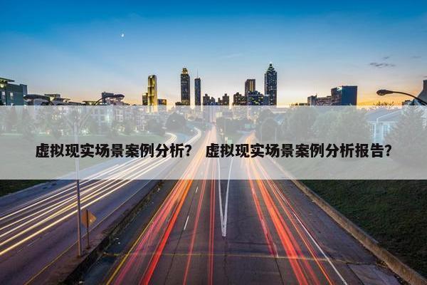 虚拟现实场景案例分析？ 虚拟现实场景案例分析报告？