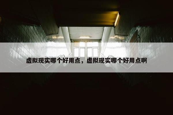 虚拟现实哪个好用点，虚拟现实哪个好用点啊