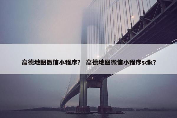 高德地图微信小程序？ 高德地图微信小程序sdk？
