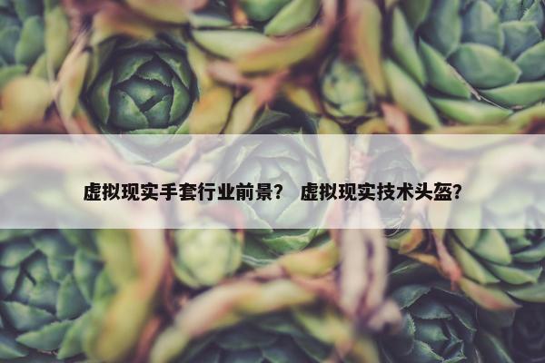 虚拟现实手套行业前景？ 虚拟现实技术头盔？