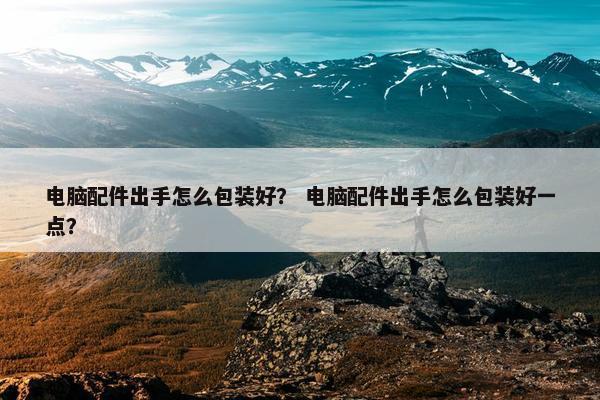 电脑配件出手怎么包装好？ 电脑配件出手怎么包装好一点？