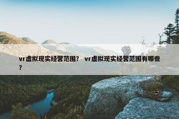 vr虚拟现实经营范围？ vr虚拟现实经营范围有哪些？