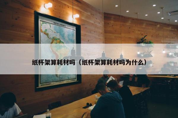 纸杯架算耗材吗（纸杯架算耗材吗为什么）