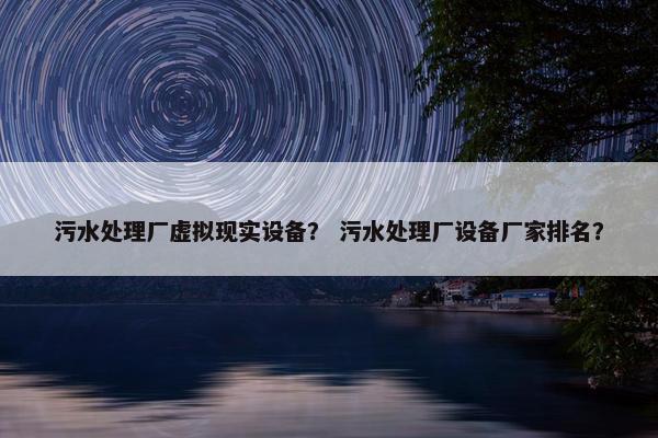 污水处理厂虚拟现实设备？ 污水处理厂设备厂家排名？