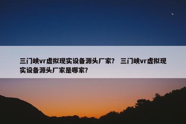 三门峡vr虚拟现实设备源头厂家？ 三门峡vr虚拟现实设备源头厂家是哪家？