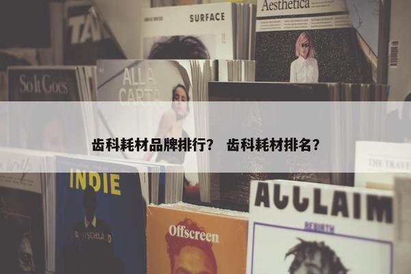 齿科耗材品牌排行？ 齿科耗材排名？