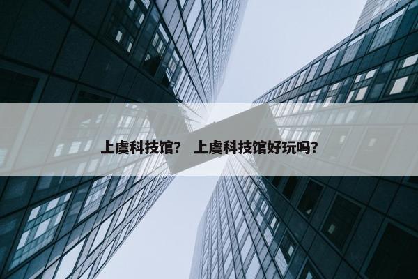 上虞科技馆？ 上虞科技馆好玩吗？